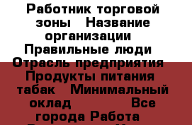 Работник торговой зоны › Название организации ­ Правильные люди › Отрасль предприятия ­ Продукты питания, табак › Минимальный оклад ­ 30 000 - Все города Работа » Вакансии   . Ханты-Мансийский,Белоярский г.